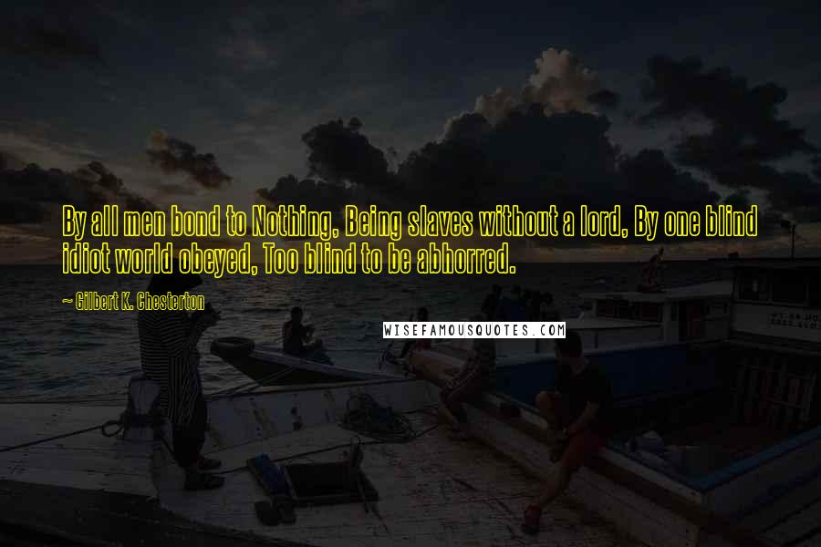 Gilbert K. Chesterton Quotes: By all men bond to Nothing, Being slaves without a lord, By one blind idiot world obeyed, Too blind to be abhorred.