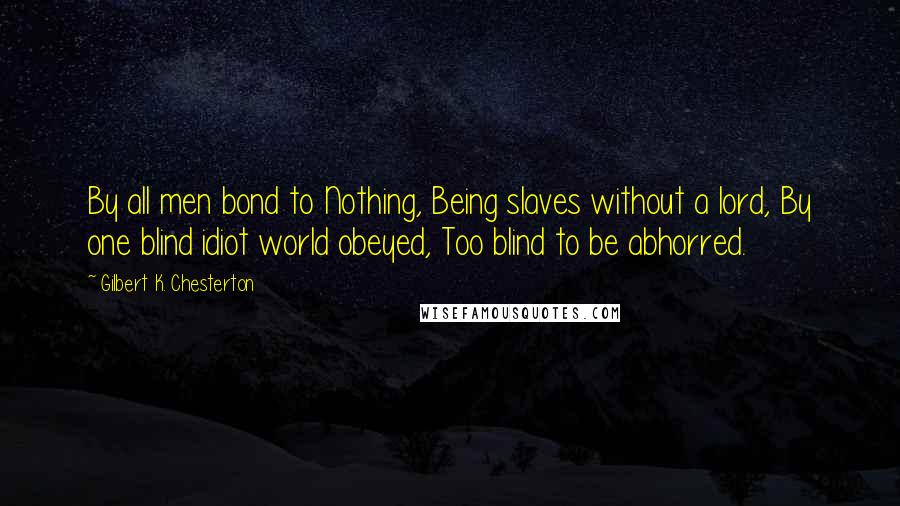 Gilbert K. Chesterton Quotes: By all men bond to Nothing, Being slaves without a lord, By one blind idiot world obeyed, Too blind to be abhorred.