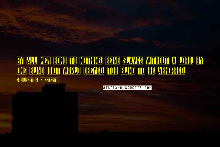 Gilbert K. Chesterton Quotes: By all men bond to Nothing, Being slaves without a lord, By one blind idiot world obeyed, Too blind to be abhorred.
