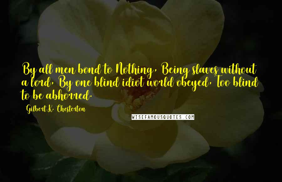 Gilbert K. Chesterton Quotes: By all men bond to Nothing, Being slaves without a lord, By one blind idiot world obeyed, Too blind to be abhorred.