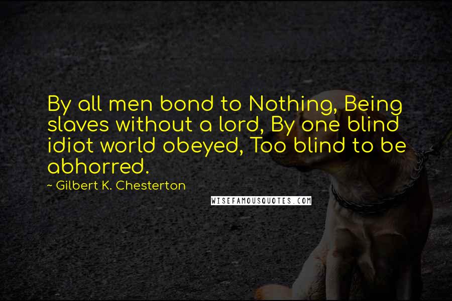 Gilbert K. Chesterton Quotes: By all men bond to Nothing, Being slaves without a lord, By one blind idiot world obeyed, Too blind to be abhorred.