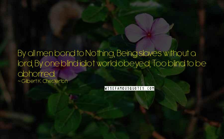 Gilbert K. Chesterton Quotes: By all men bond to Nothing, Being slaves without a lord, By one blind idiot world obeyed, Too blind to be abhorred.