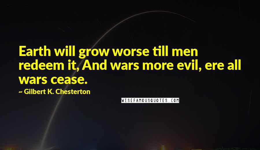 Gilbert K. Chesterton Quotes: Earth will grow worse till men redeem it, And wars more evil, ere all wars cease.