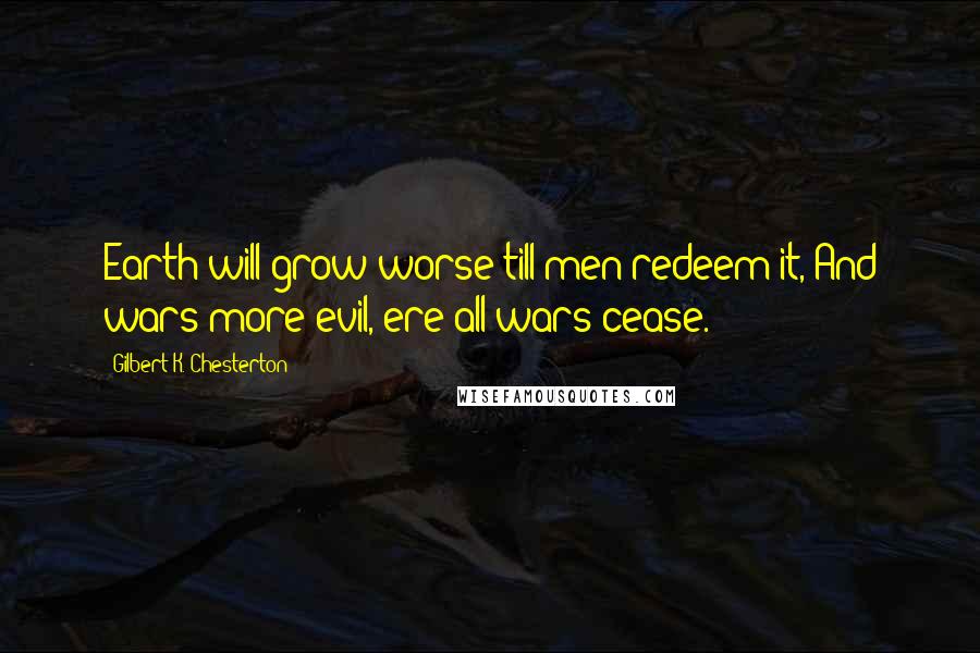 Gilbert K. Chesterton Quotes: Earth will grow worse till men redeem it, And wars more evil, ere all wars cease.