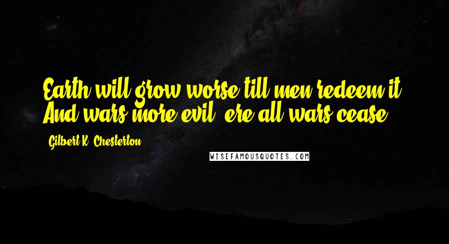 Gilbert K. Chesterton Quotes: Earth will grow worse till men redeem it, And wars more evil, ere all wars cease.