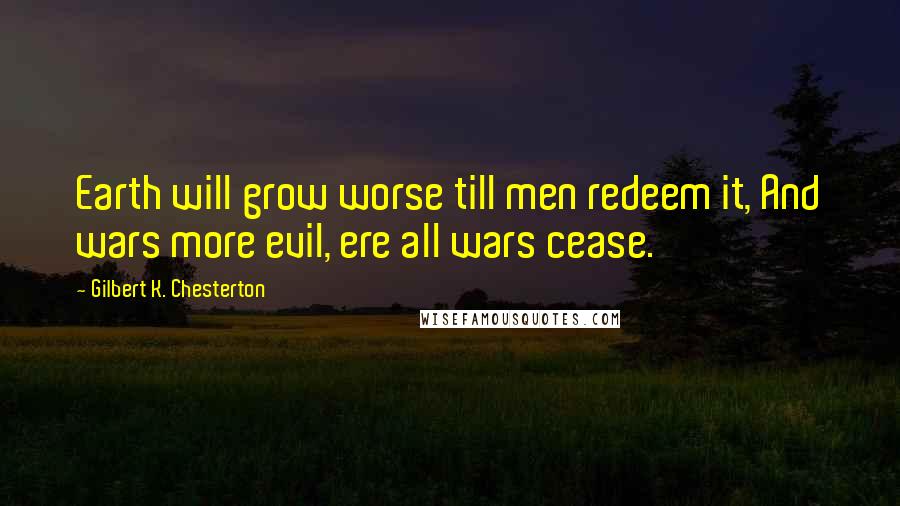 Gilbert K. Chesterton Quotes: Earth will grow worse till men redeem it, And wars more evil, ere all wars cease.