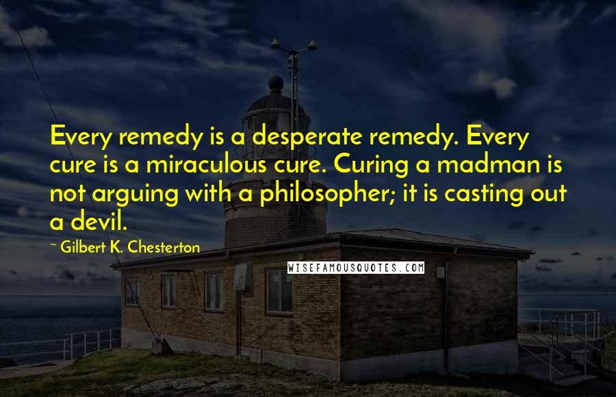 Gilbert K. Chesterton Quotes: Every remedy is a desperate remedy. Every cure is a miraculous cure. Curing a madman is not arguing with a philosopher; it is casting out a devil.