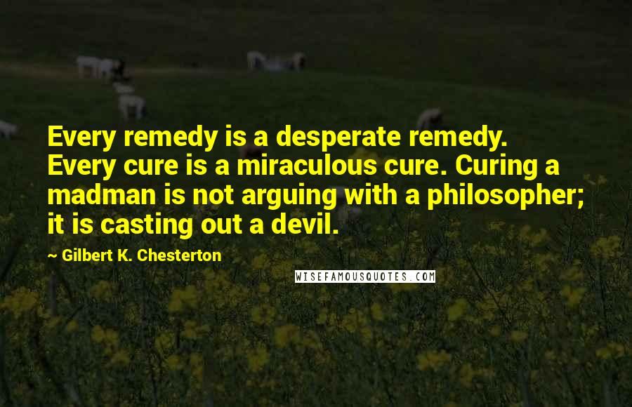 Gilbert K. Chesterton Quotes: Every remedy is a desperate remedy. Every cure is a miraculous cure. Curing a madman is not arguing with a philosopher; it is casting out a devil.