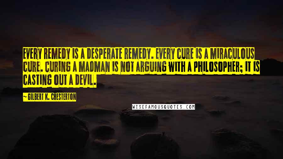 Gilbert K. Chesterton Quotes: Every remedy is a desperate remedy. Every cure is a miraculous cure. Curing a madman is not arguing with a philosopher; it is casting out a devil.