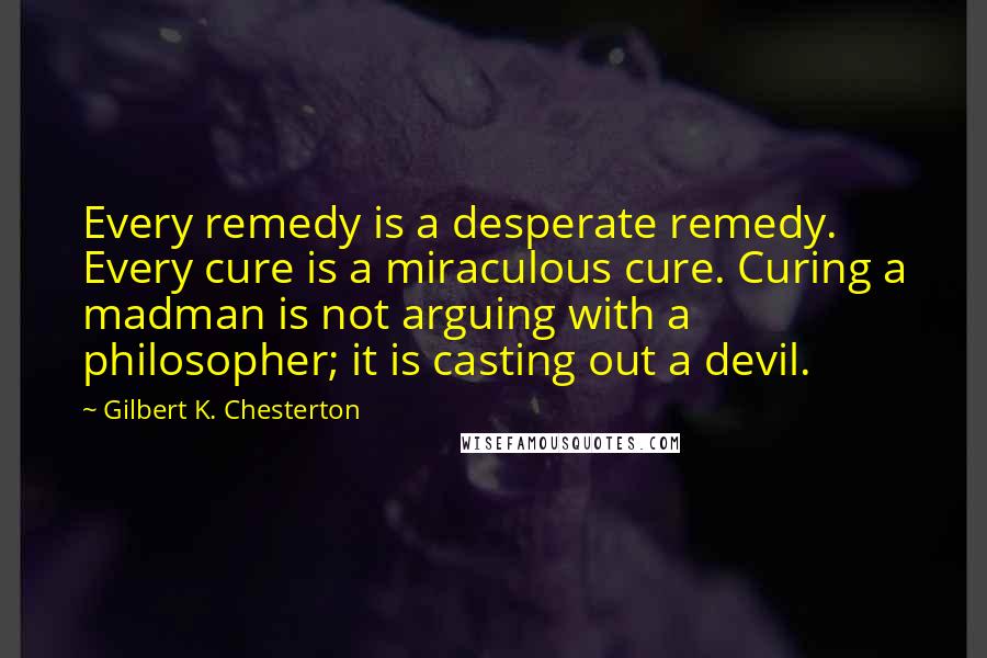 Gilbert K. Chesterton Quotes: Every remedy is a desperate remedy. Every cure is a miraculous cure. Curing a madman is not arguing with a philosopher; it is casting out a devil.