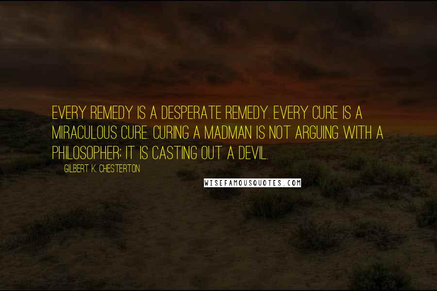 Gilbert K. Chesterton Quotes: Every remedy is a desperate remedy. Every cure is a miraculous cure. Curing a madman is not arguing with a philosopher; it is casting out a devil.