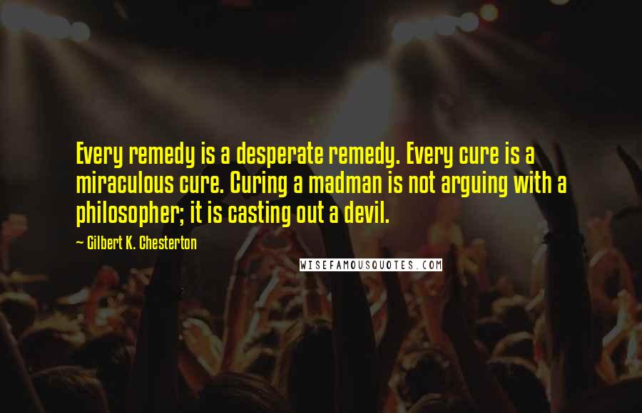 Gilbert K. Chesterton Quotes: Every remedy is a desperate remedy. Every cure is a miraculous cure. Curing a madman is not arguing with a philosopher; it is casting out a devil.