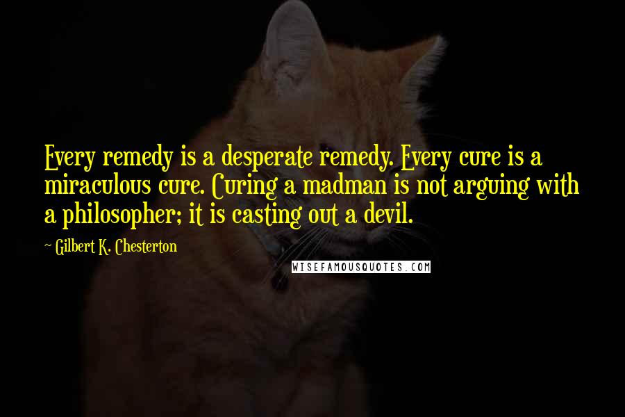 Gilbert K. Chesterton Quotes: Every remedy is a desperate remedy. Every cure is a miraculous cure. Curing a madman is not arguing with a philosopher; it is casting out a devil.