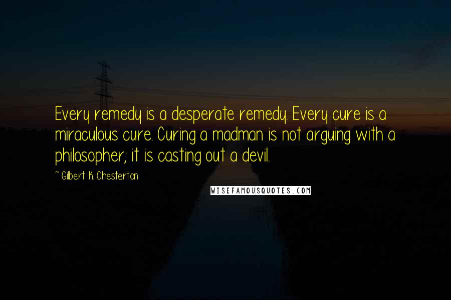 Gilbert K. Chesterton Quotes: Every remedy is a desperate remedy. Every cure is a miraculous cure. Curing a madman is not arguing with a philosopher; it is casting out a devil.