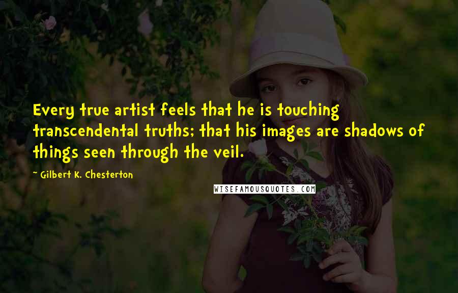 Gilbert K. Chesterton Quotes: Every true artist feels that he is touching transcendental truths; that his images are shadows of things seen through the veil.