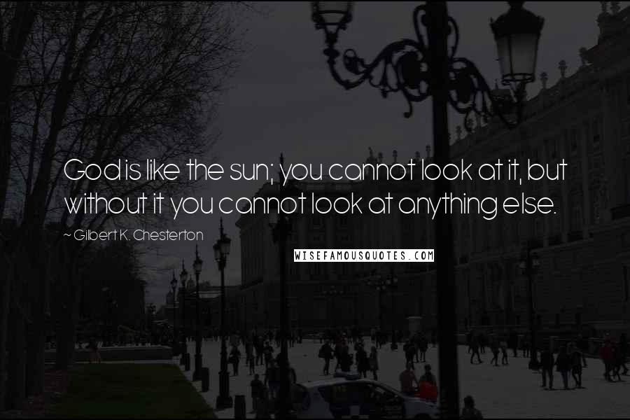 Gilbert K. Chesterton Quotes: God is like the sun; you cannot look at it, but without it you cannot look at anything else.