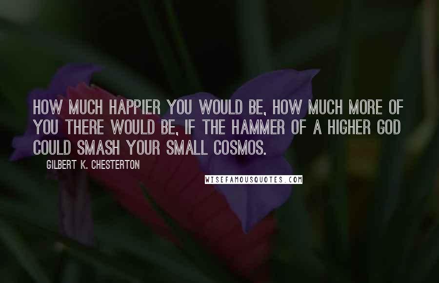 Gilbert K. Chesterton Quotes: How much happier you would be, how much more of you there would be, if the hammer of a higher God could smash your small cosmos.