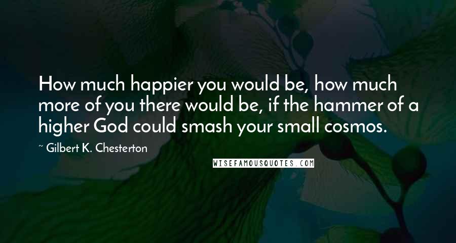 Gilbert K. Chesterton Quotes: How much happier you would be, how much more of you there would be, if the hammer of a higher God could smash your small cosmos.