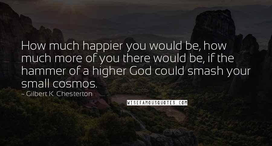 Gilbert K. Chesterton Quotes: How much happier you would be, how much more of you there would be, if the hammer of a higher God could smash your small cosmos.