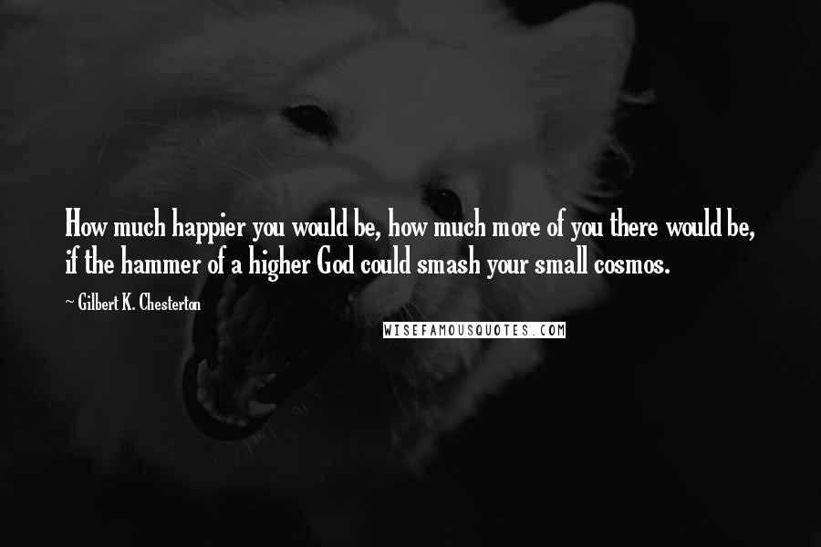 Gilbert K. Chesterton Quotes: How much happier you would be, how much more of you there would be, if the hammer of a higher God could smash your small cosmos.