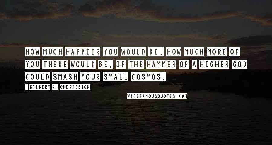 Gilbert K. Chesterton Quotes: How much happier you would be, how much more of you there would be, if the hammer of a higher God could smash your small cosmos.