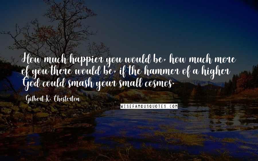 Gilbert K. Chesterton Quotes: How much happier you would be, how much more of you there would be, if the hammer of a higher God could smash your small cosmos.