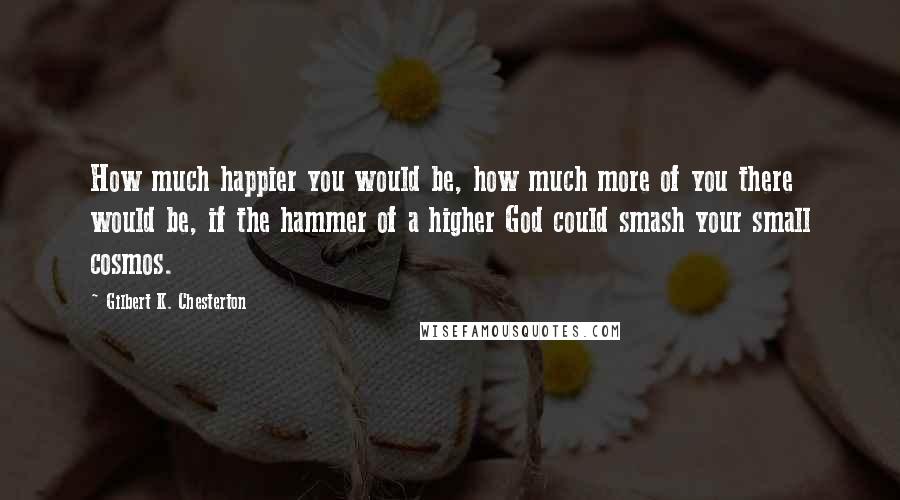 Gilbert K. Chesterton Quotes: How much happier you would be, how much more of you there would be, if the hammer of a higher God could smash your small cosmos.