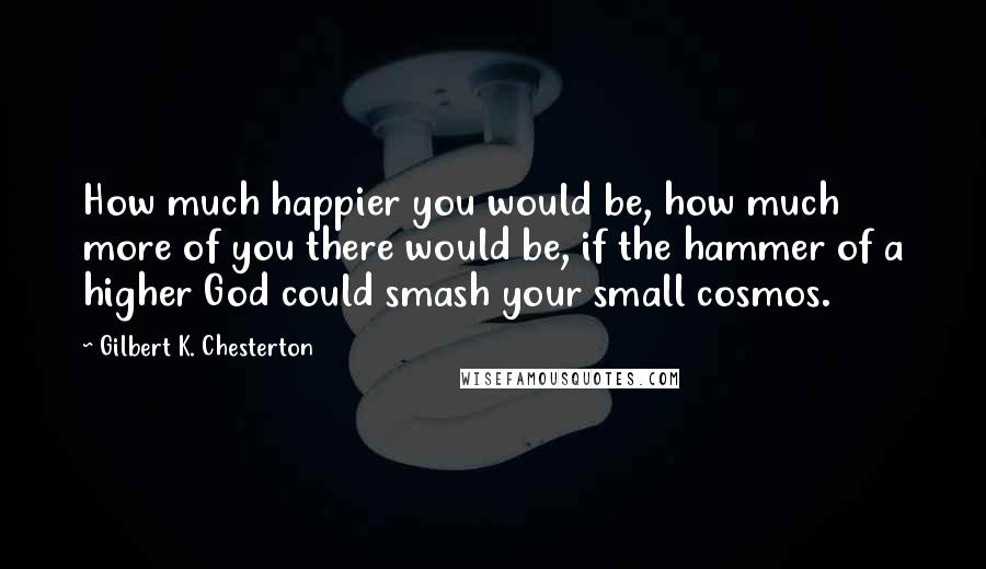 Gilbert K. Chesterton Quotes: How much happier you would be, how much more of you there would be, if the hammer of a higher God could smash your small cosmos.