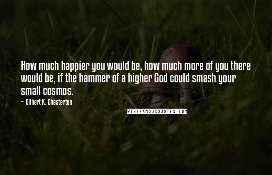 Gilbert K. Chesterton Quotes: How much happier you would be, how much more of you there would be, if the hammer of a higher God could smash your small cosmos.