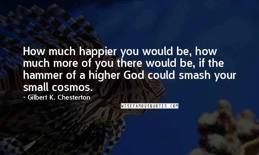 Gilbert K. Chesterton Quotes: How much happier you would be, how much more of you there would be, if the hammer of a higher God could smash your small cosmos.
