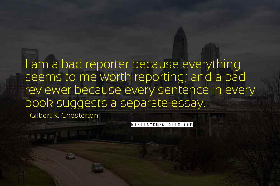 Gilbert K. Chesterton Quotes: I am a bad reporter because everything seems to me worth reporting; and a bad reviewer because every sentence in every book suggests a separate essay.