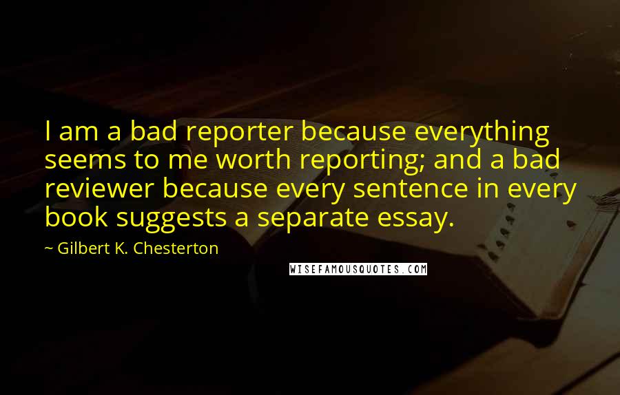 Gilbert K. Chesterton Quotes: I am a bad reporter because everything seems to me worth reporting; and a bad reviewer because every sentence in every book suggests a separate essay.