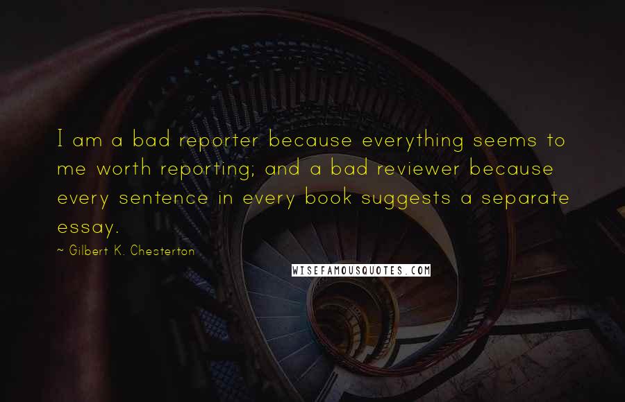 Gilbert K. Chesterton Quotes: I am a bad reporter because everything seems to me worth reporting; and a bad reviewer because every sentence in every book suggests a separate essay.