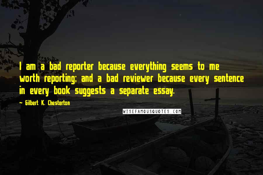 Gilbert K. Chesterton Quotes: I am a bad reporter because everything seems to me worth reporting; and a bad reviewer because every sentence in every book suggests a separate essay.