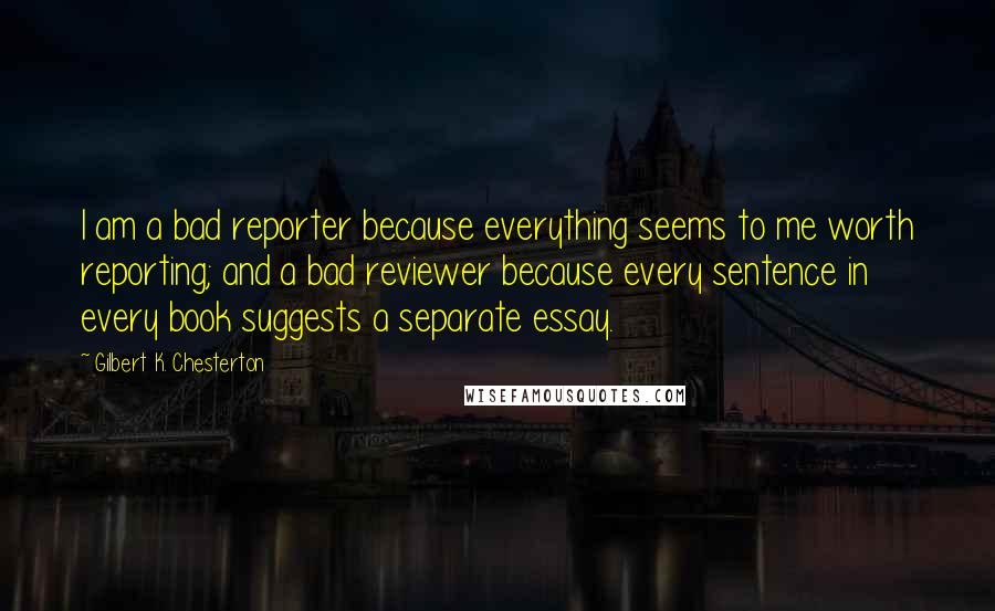 Gilbert K. Chesterton Quotes: I am a bad reporter because everything seems to me worth reporting; and a bad reviewer because every sentence in every book suggests a separate essay.