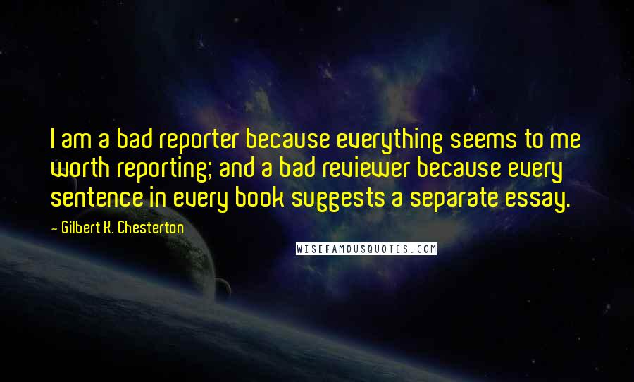 Gilbert K. Chesterton Quotes: I am a bad reporter because everything seems to me worth reporting; and a bad reviewer because every sentence in every book suggests a separate essay.