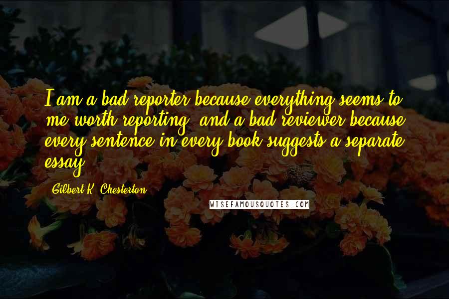 Gilbert K. Chesterton Quotes: I am a bad reporter because everything seems to me worth reporting; and a bad reviewer because every sentence in every book suggests a separate essay.