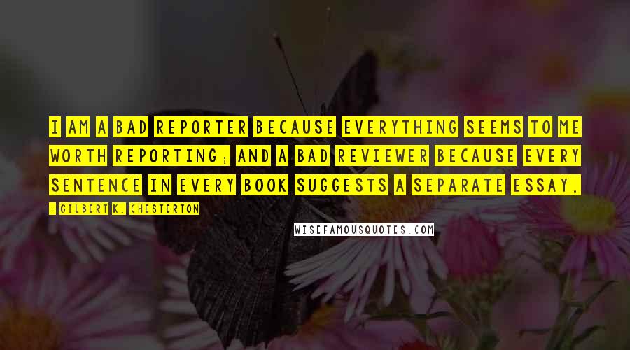 Gilbert K. Chesterton Quotes: I am a bad reporter because everything seems to me worth reporting; and a bad reviewer because every sentence in every book suggests a separate essay.