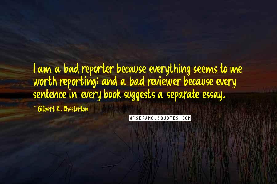 Gilbert K. Chesterton Quotes: I am a bad reporter because everything seems to me worth reporting; and a bad reviewer because every sentence in every book suggests a separate essay.