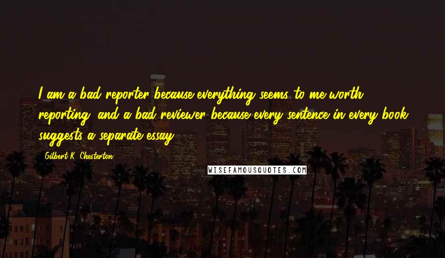 Gilbert K. Chesterton Quotes: I am a bad reporter because everything seems to me worth reporting; and a bad reviewer because every sentence in every book suggests a separate essay.