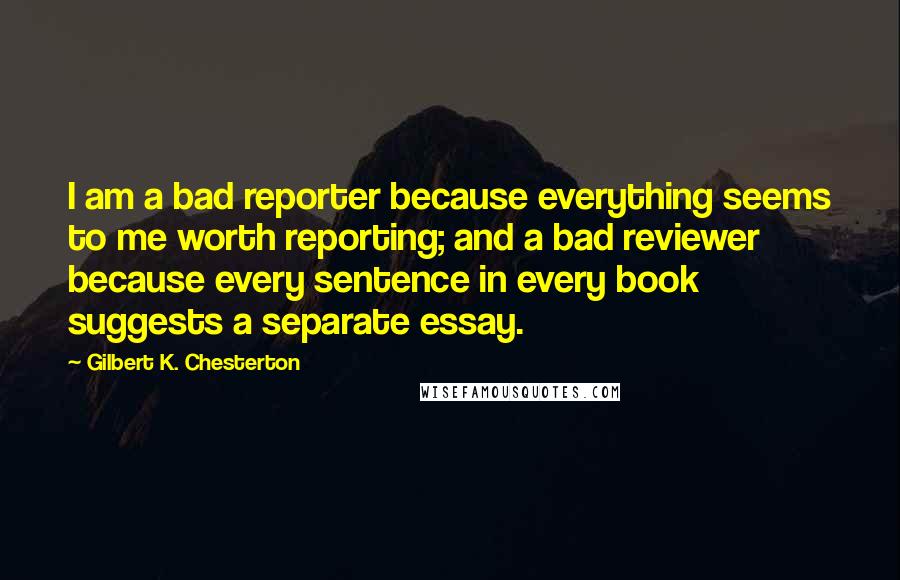 Gilbert K. Chesterton Quotes: I am a bad reporter because everything seems to me worth reporting; and a bad reviewer because every sentence in every book suggests a separate essay.