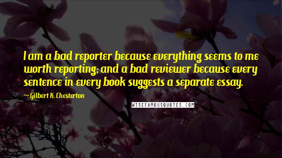 Gilbert K. Chesterton Quotes: I am a bad reporter because everything seems to me worth reporting; and a bad reviewer because every sentence in every book suggests a separate essay.