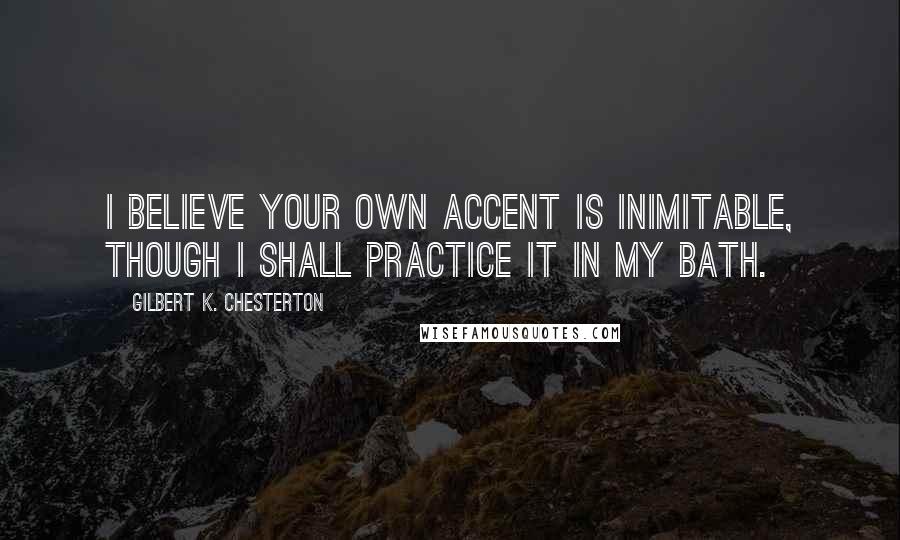 Gilbert K. Chesterton Quotes: I believe your own accent is inimitable, though I shall practice it in my bath.