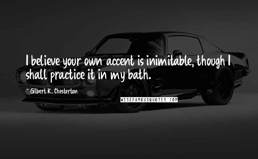 Gilbert K. Chesterton Quotes: I believe your own accent is inimitable, though I shall practice it in my bath.