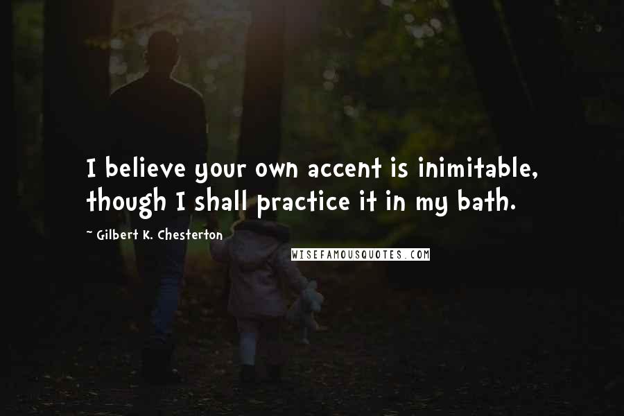Gilbert K. Chesterton Quotes: I believe your own accent is inimitable, though I shall practice it in my bath.