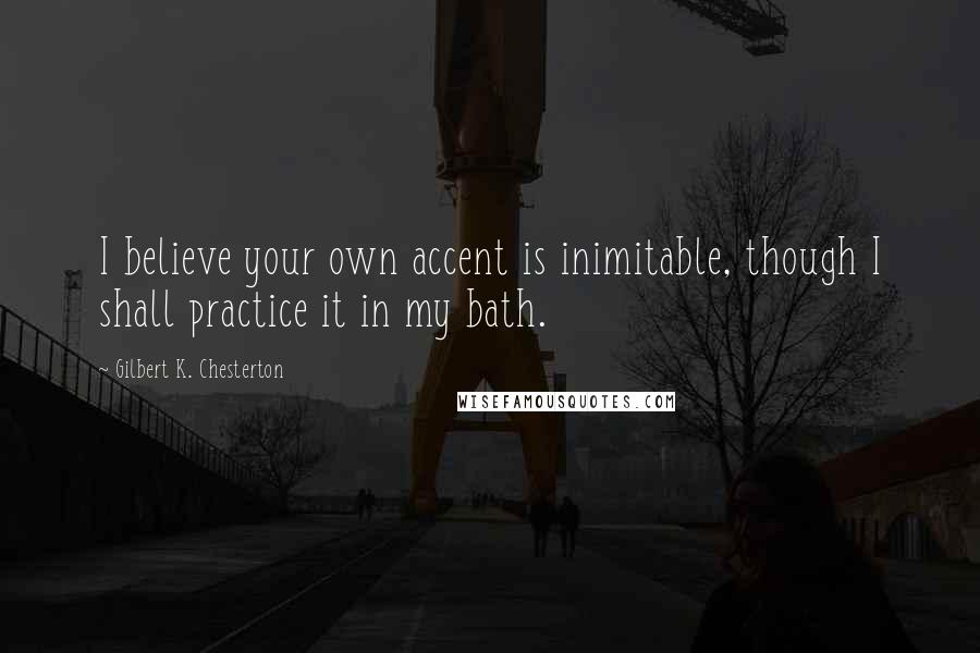 Gilbert K. Chesterton Quotes: I believe your own accent is inimitable, though I shall practice it in my bath.