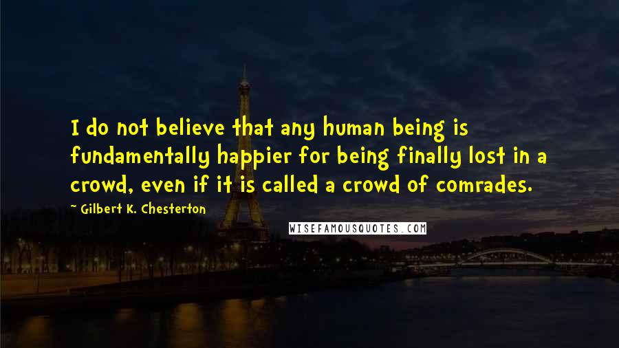 Gilbert K. Chesterton Quotes: I do not believe that any human being is fundamentally happier for being finally lost in a crowd, even if it is called a crowd of comrades.