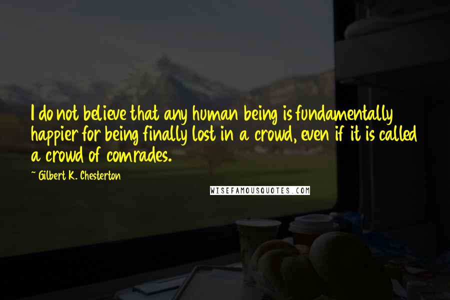 Gilbert K. Chesterton Quotes: I do not believe that any human being is fundamentally happier for being finally lost in a crowd, even if it is called a crowd of comrades.