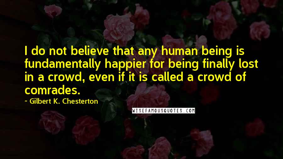 Gilbert K. Chesterton Quotes: I do not believe that any human being is fundamentally happier for being finally lost in a crowd, even if it is called a crowd of comrades.