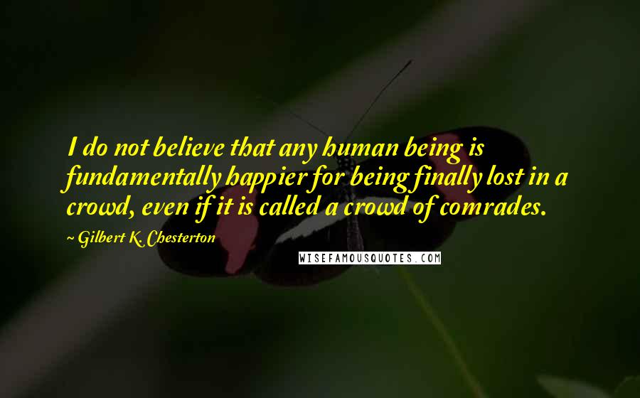 Gilbert K. Chesterton Quotes: I do not believe that any human being is fundamentally happier for being finally lost in a crowd, even if it is called a crowd of comrades.